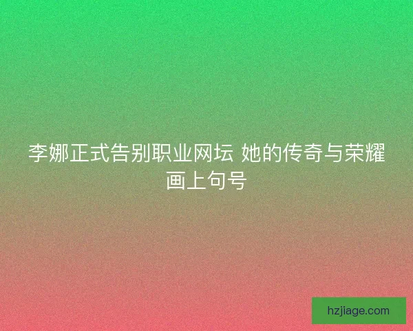 李娜正式告别职业网坛 她的传奇与荣耀画上句号