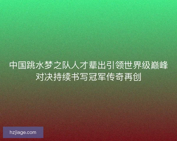 中国跳水梦之队人才辈出引领世界级巅峰对决持续书写冠军传奇再创