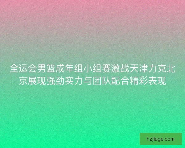 全运会男篮成年组小组赛激战天津力克北京展现强劲实力与团队配合精彩表现
