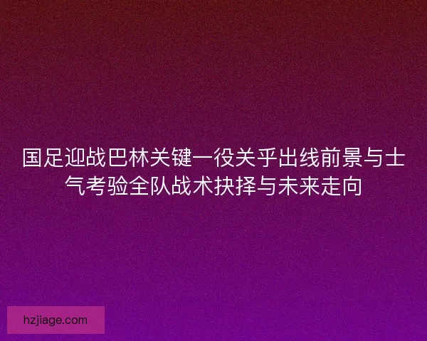 国足迎战巴林关键一役关乎出线前景与士气考验全队战术抉择与未来走向