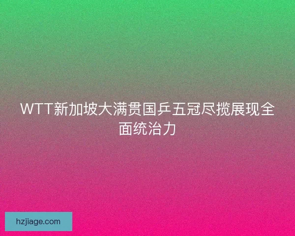 WTT新加坡大满贯国乒五冠尽揽展现全面统治力