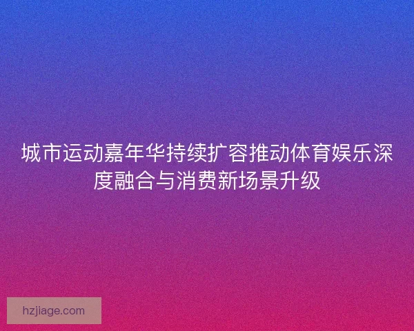 城市运动嘉年华持续扩容推动体育娱乐深度融合与消费新场景升级